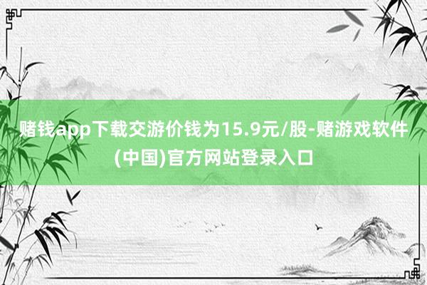 赌钱app下载交游价钱为15.9元/股-赌游戏软件(中国)官方网站登录入口