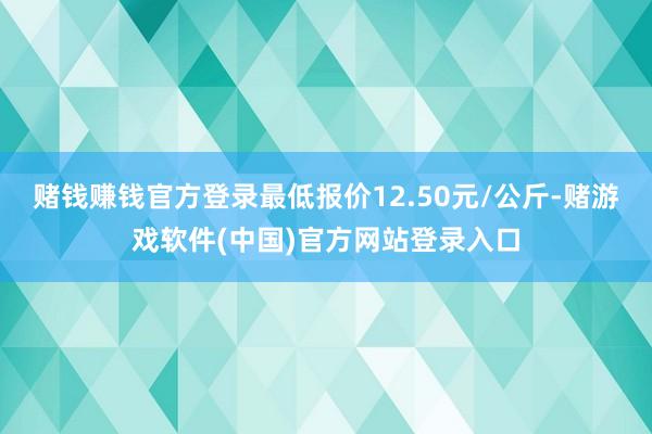 赌钱赚钱官方登录最低报价12.50元/公斤-赌游戏软件(中国)官方网站登录入口