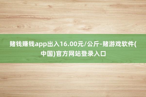 赌钱赚钱app出入16.00元/公斤-赌游戏软件(中国)官方网站登录入口