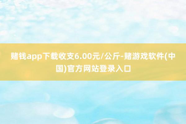 赌钱app下载收支6.00元/公斤-赌游戏软件(中国)官方网站登录入口