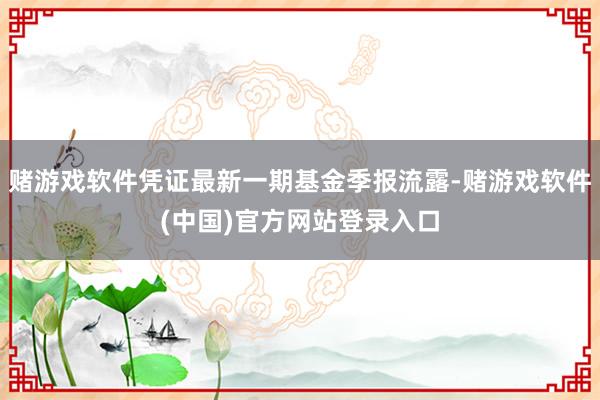 赌游戏软件凭证最新一期基金季报流露-赌游戏软件(中国)官方网站登录入口