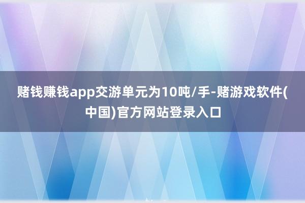 赌钱赚钱app交游单元为10吨/手-赌游戏软件(中国)官方网站登录入口