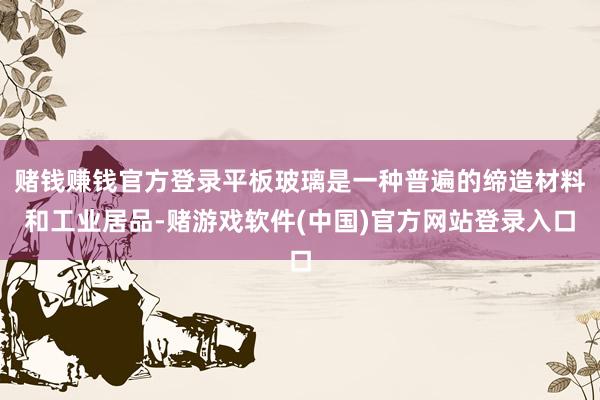 赌钱赚钱官方登录平板玻璃是一种普遍的缔造材料和工业居品-赌游戏软件(中国)官方网站登录入口