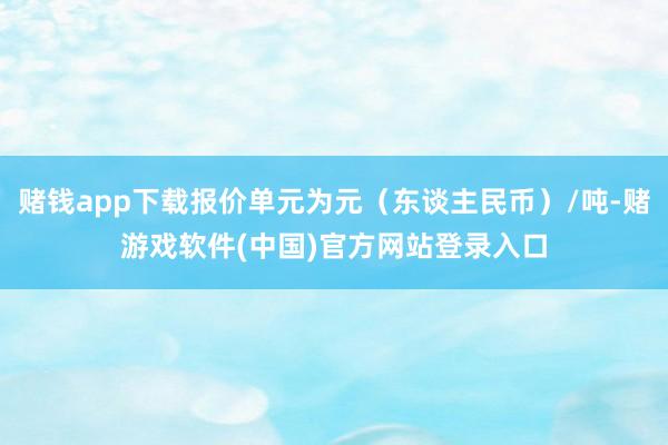 赌钱app下载报价单元为元（东谈主民币）/吨-赌游戏软件(中国)官方网站登录入口