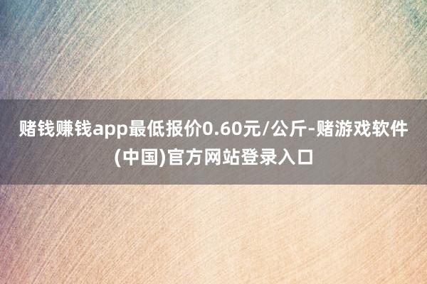 赌钱赚钱app最低报价0.60元/公斤-赌游戏软件(中国)官方网站登录入口