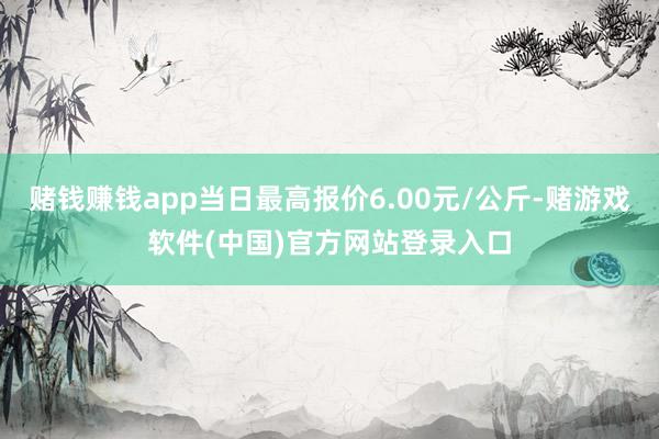 赌钱赚钱app当日最高报价6.00元/公斤-赌游戏软件(中国)官方网站登录入口