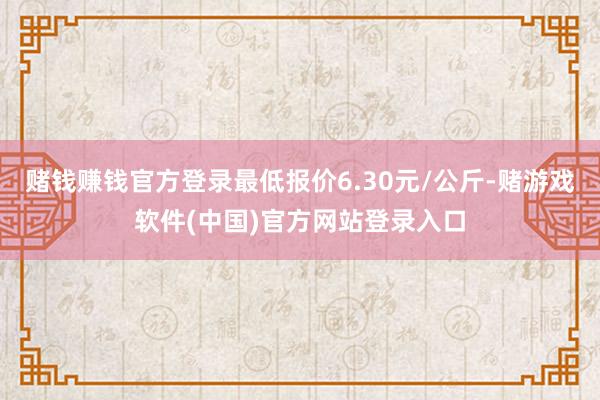 赌钱赚钱官方登录最低报价6.30元/公斤-赌游戏软件(中国)官方网站登录入口