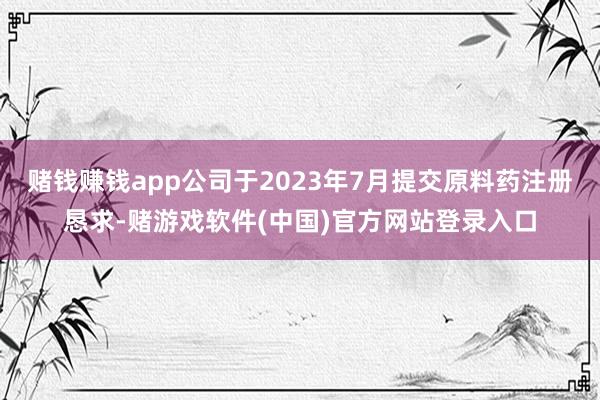 赌钱赚钱app公司于2023年7月提交原料药注册恳求-赌游戏软件(中国)官方网站登录入口