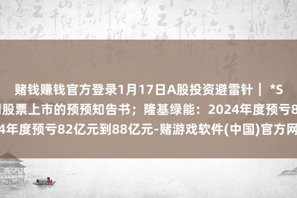 赌钱赚钱官方登录1月17日A股投资避雷针︱ *ST博信：收到拟阻隔公司股票上市的预预知告书；隆基绿能：2024年度预亏82亿元到88亿元-赌游戏软件(中国)官方网站登录入口