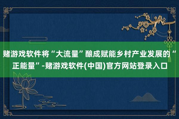 赌游戏软件将“大流量”酿成赋能乡村产业发展的“正能量”-赌游戏软件(中国)官方网站登录入口