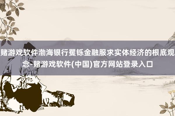 赌游戏软件渤海银行矍铄金融服求实体经济的根底观念-赌游戏软件(中国)官方网站登录入口