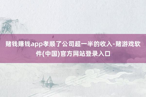 赌钱赚钱app孝顺了公司超一半的收入-赌游戏软件(中国)官方网站登录入口
