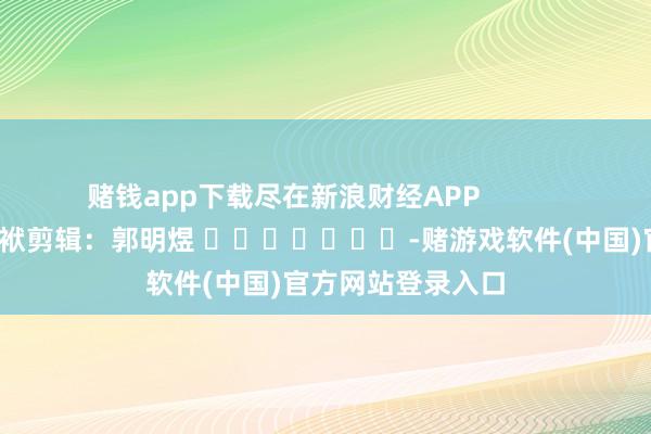 赌钱app下载尽在新浪财经APP            						包袱剪辑：郭明煜 							-赌游戏软件(中国)官方网站登录入口