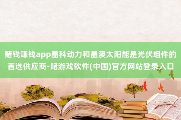 赌钱赚钱app晶科动力和晶澳太阳能是光伏组件的首选供应商-赌游戏软件(中国)官方网站登录入口
