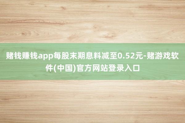 赌钱赚钱app每股末期息料减至0.52元-赌游戏软件(中国)官方网站登录入口
