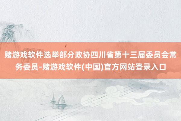 赌游戏软件选举部分政协四川省第十三届委员会常务委员-赌游戏软件(中国)官方网站登录入口