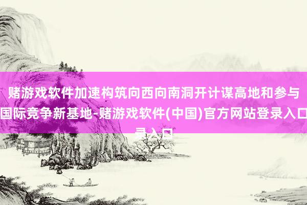 赌游戏软件加速构筑向西向南洞开计谋高地和参与国际竞争新基地-赌游戏软件(中国)官方网站登录入口