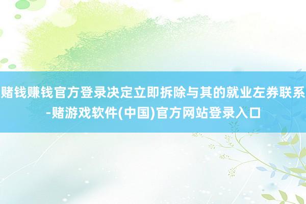 赌钱赚钱官方登录决定立即拆除与其的就业左券联系-赌游戏软件(中国)官方网站登录入口