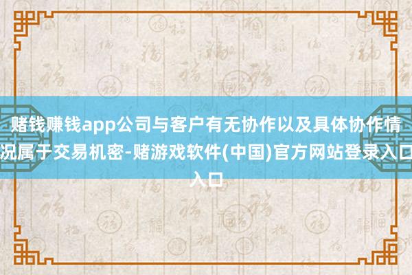 赌钱赚钱app公司与客户有无协作以及具体协作情况属于交易机密-赌游戏软件(中国)官方网站登录入口