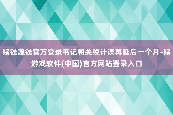 赌钱赚钱官方登录书记将关税计谋再延后一个月-赌游戏软件(中国)官方网站登录入口