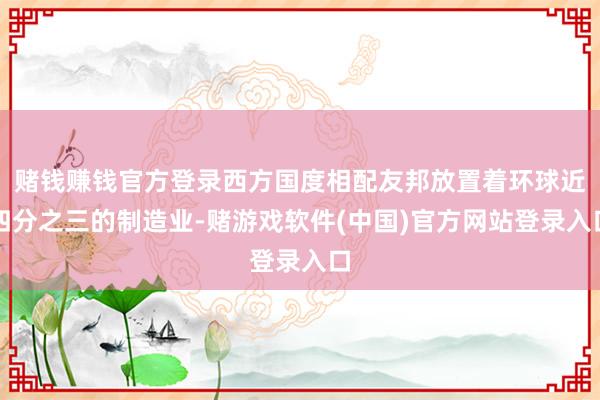赌钱赚钱官方登录西方国度相配友邦放置着环球近四分之三的制造业-赌游戏软件(中国)官方网站登录入口