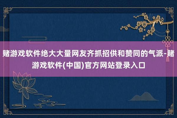 赌游戏软件绝大大量网友齐抓招供和赞同的气派-赌游戏软件(中国)官方网站登录入口