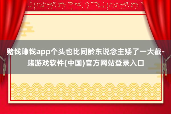 赌钱赚钱app个头也比同龄东说念主矮了一大截-赌游戏软件(中国)官方网站登录入口