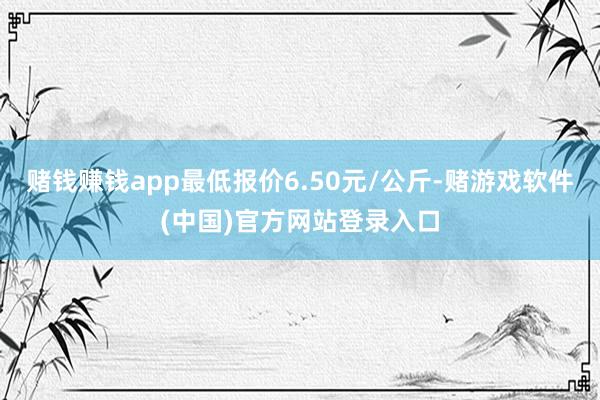 赌钱赚钱app最低报价6.50元/公斤-赌游戏软件(中国)官方网站登录入口