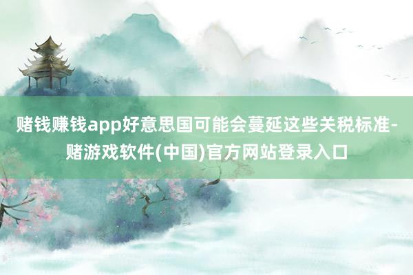 赌钱赚钱app好意思国可能会蔓延这些关税标准-赌游戏软件(中国)官方网站登录入口