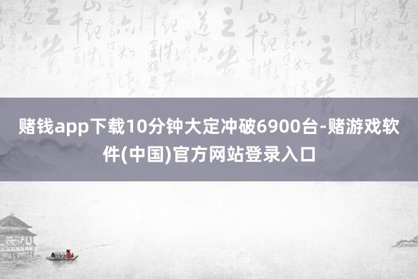 赌钱app下载10分钟大定冲破6900台-赌游戏软件(中国)官方网站登录入口