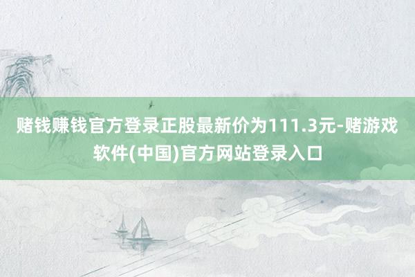 赌钱赚钱官方登录正股最新价为111.3元-赌游戏软件(中国)官方网站登录入口