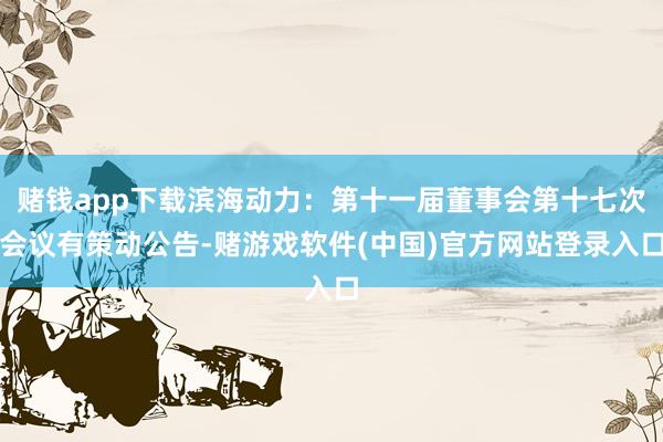 赌钱app下载滨海动力：第十一届董事会第十七次会议有策动公告-赌游戏软件(中国)官方网站登录入口