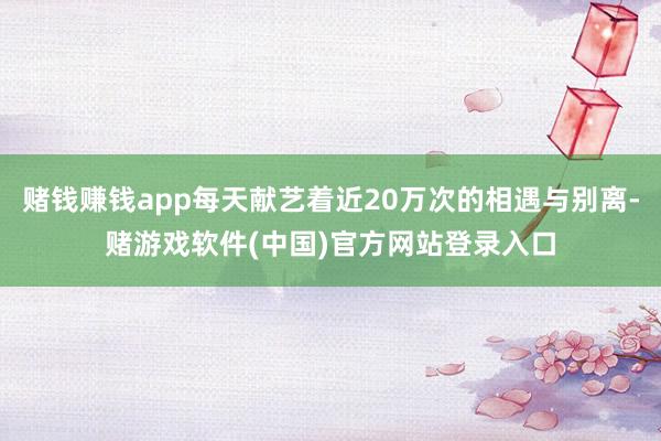 赌钱赚钱app每天献艺着近20万次的相遇与别离-赌游戏软件(中国)官方网站登录入口