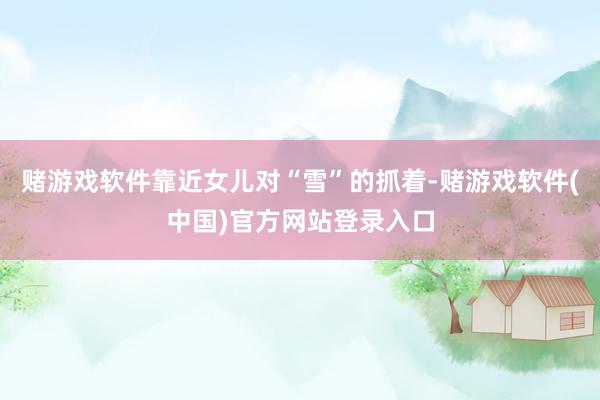 赌游戏软件靠近女儿对“雪”的抓着-赌游戏软件(中国)官方网站登录入口