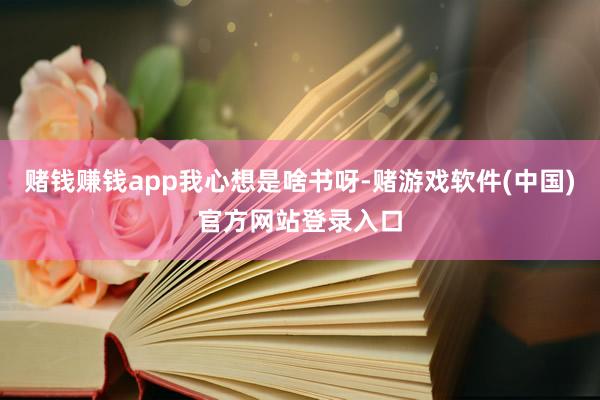 赌钱赚钱app我心想是啥书呀-赌游戏软件(中国)官方网站登录入口