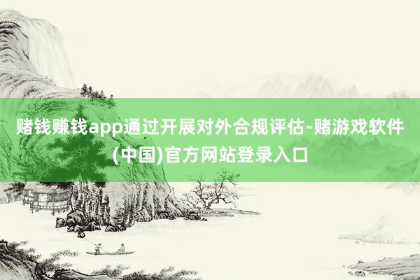 赌钱赚钱app通过开展对外合规评估-赌游戏软件(中国)官方网站登录入口