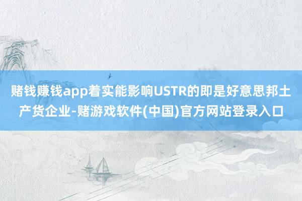 赌钱赚钱app着实能影响USTR的即是好意思邦土产货企业-赌游戏软件(中国)官方网站登录入口