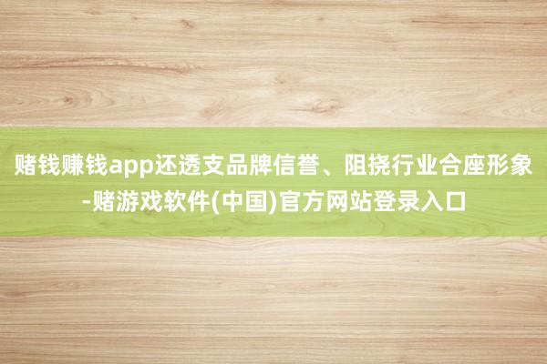 赌钱赚钱app还透支品牌信誉、阻挠行业合座形象-赌游戏软件(中国)官方网站登录入口