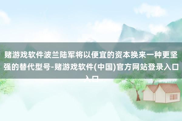赌游戏软件波兰陆军将以便宜的资本换来一种更坚强的替代型号-赌游戏软件(中国)官方网站登录入口