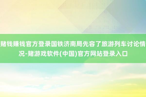 赌钱赚钱官方登录国铁济南局先容了旅游列车讨论情况-赌游戏软件(中国)官方网站登录入口