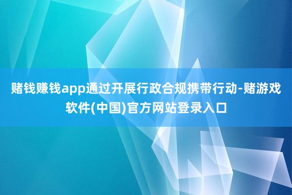 赌钱赚钱app通过开展行政合规携带行动-赌游戏软件(中国)官方网站登录入口