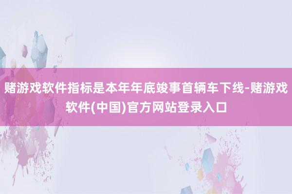 赌游戏软件指标是本年年底竣事首辆车下线-赌游戏软件(中国)官方网站登录入口