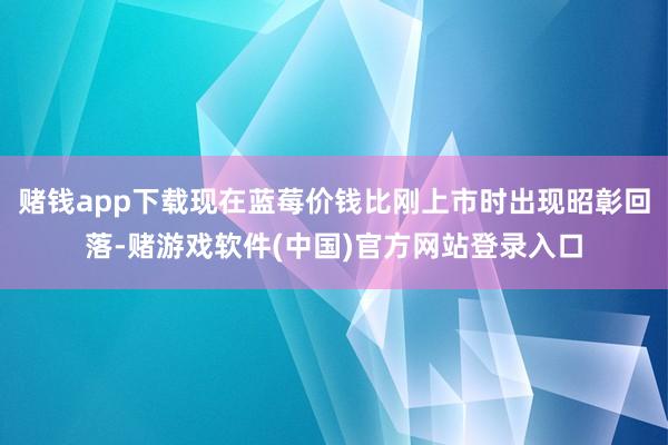 赌钱app下载现在蓝莓价钱比刚上市时出现昭彰回落-赌游戏软件(中国)官方网站登录入口