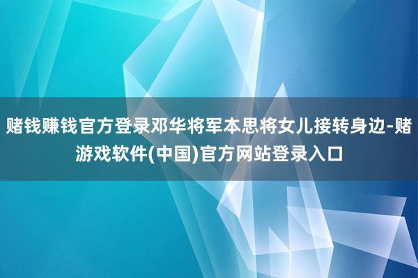 赌钱赚钱官方登录邓华将军本思将女儿接转身边-赌游戏软件(中国)官方网站登录入口