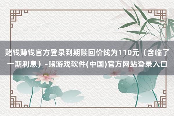 赌钱赚钱官方登录到期赎回价钱为110元（含临了一期利息）-赌游戏软件(中国)官方网站登录入口