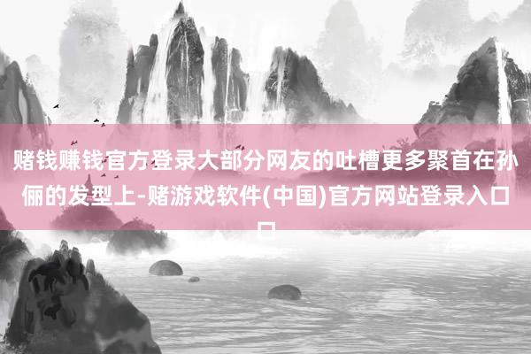 赌钱赚钱官方登录大部分网友的吐槽更多聚首在孙俪的发型上-赌游戏软件(中国)官方网站登录入口