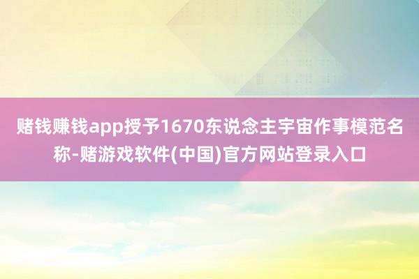 赌钱赚钱app授予1670东说念主宇宙作事模范名称-赌游戏软件(中国)官方网站登录入口