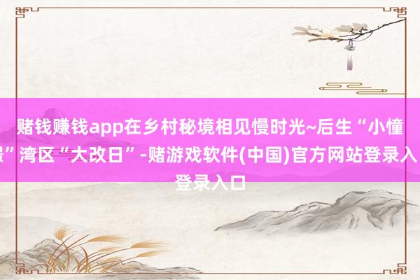 赌钱赚钱app在乡村秘境相见慢时光~后生“小憧憬”湾区“大改日”-赌游戏软件(中国)官方网站登录入口