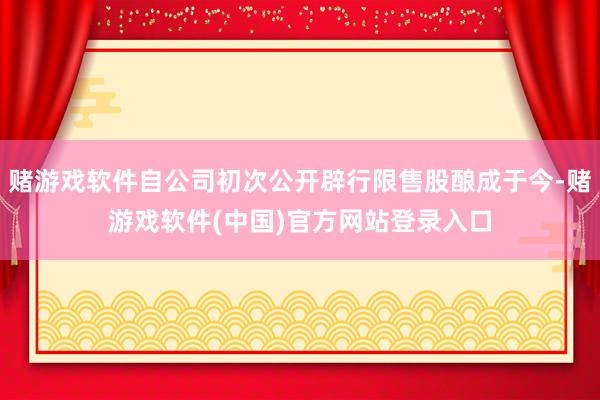 赌游戏软件自公司初次公开辟行限售股酿成于今-赌游戏软件(中国)官方网站登录入口