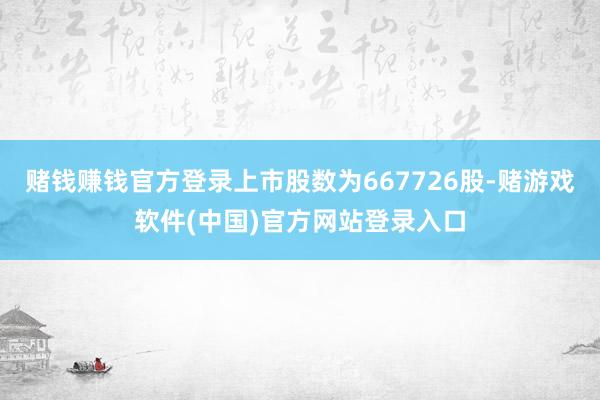 赌钱赚钱官方登录上市股数为667726股-赌游戏软件(中国)官方网站登录入口